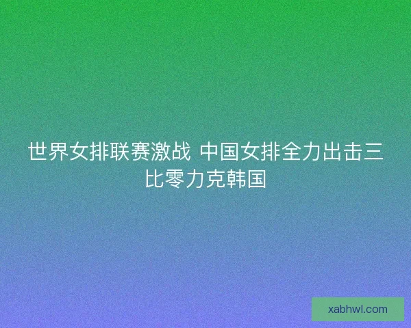 世界女排联赛激战 中国女排全力出击三比零力克韩国