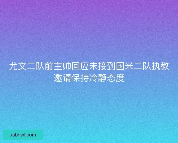 尤文二队前主帅回应未接到国米二队执教邀请保持冷静态度