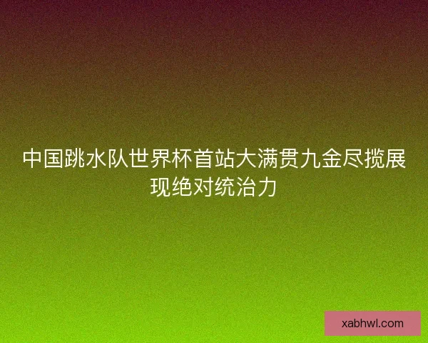 中国跳水队世界杯首站大满贯九金尽揽展现绝对统治力