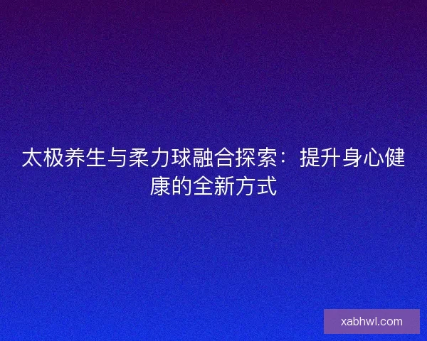 太极养生与柔力球融合探索：提升身心健康的全新方式