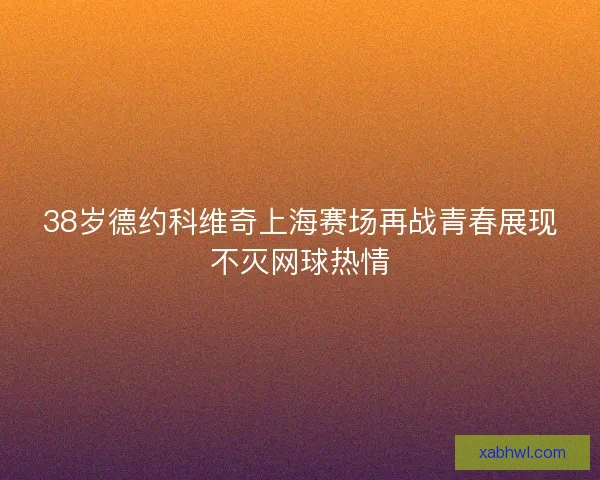 38岁德约科维奇上海赛场再战青春展现不灭网球热情