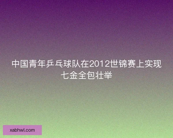 中国青年乒乓球队在2012世锦赛上实现七金全包壮举