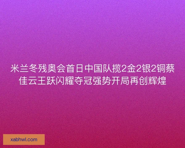 米兰冬残奥会首日中国队揽2金2银2铜蔡佳云王跃闪耀夺冠强势开局再创辉煌