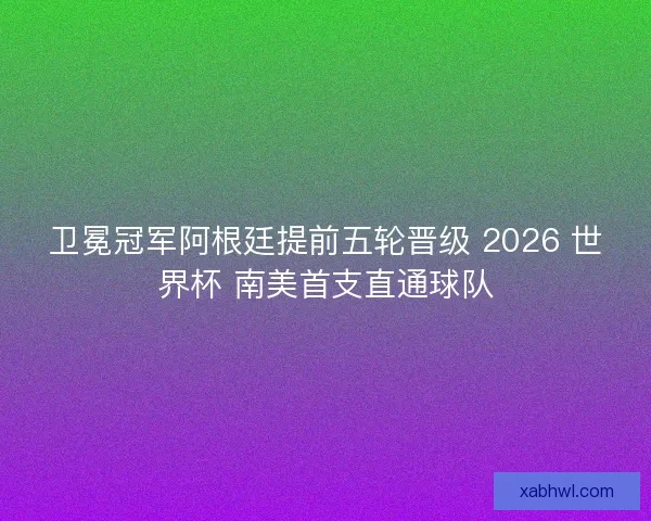 卫冕冠军阿根廷提前五轮晋级 2026 世界杯 南美首支直通球队