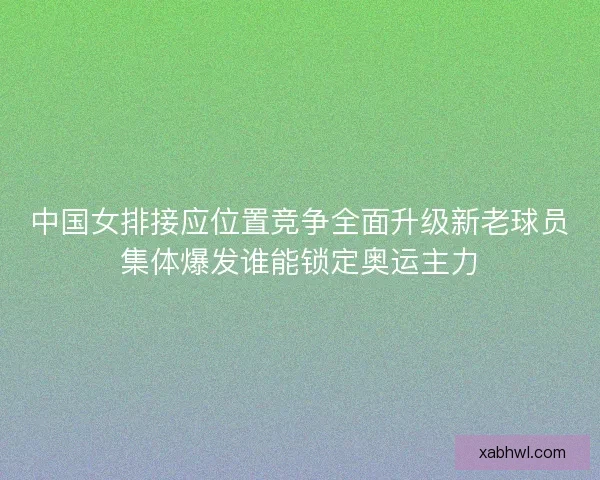 中国女排接应位置竞争全面升级新老球员集体爆发谁能锁定奥运主力
