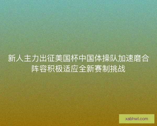 新人主力出征美国杯中国体操队加速磨合阵容积极适应全新赛制挑战