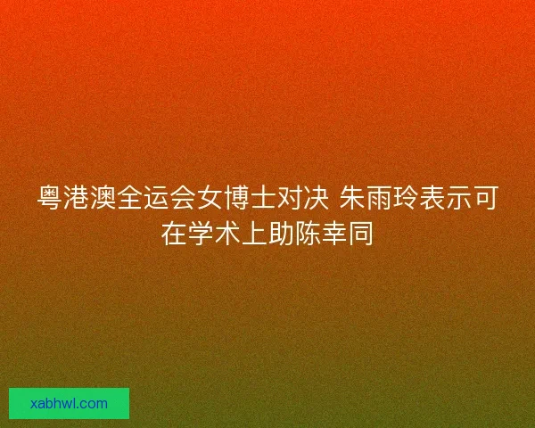 粤港澳全运会女博士对决 朱雨玲表示可在学术上助陈幸同 粤港澳全运会女博士对决 朱雨玲表示可在学术上助陈幸同