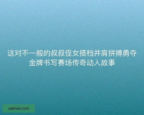 这对不一般的叔叔侄女搭档并肩拼搏勇夺金牌书写赛场传奇动人故事