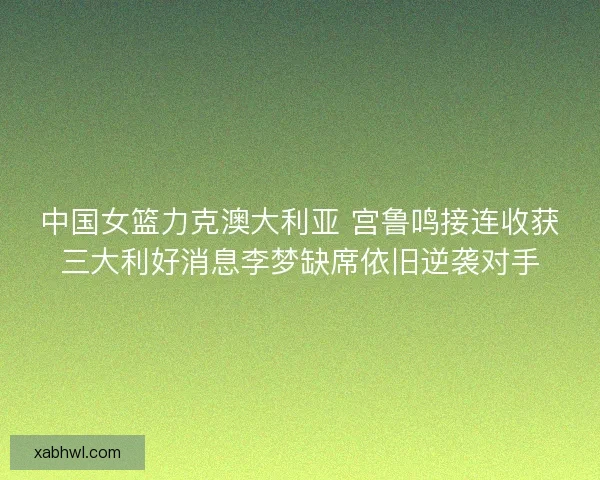 中国女篮力克澳大利亚 宫鲁鸣接连收获三大利好消息李梦缺席依旧逆袭对手
