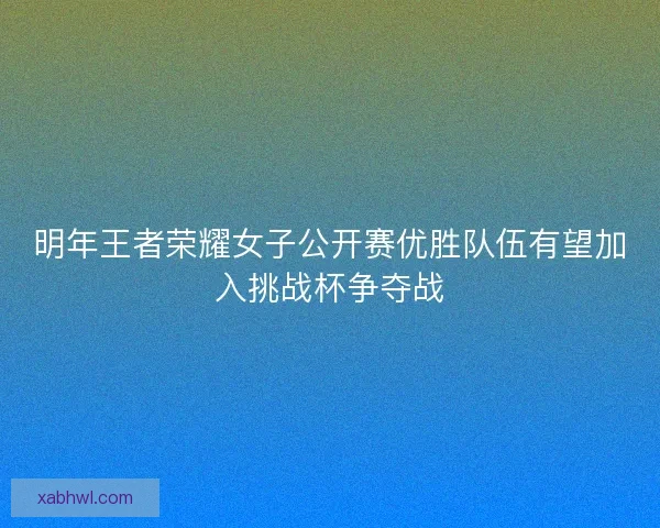 明年王者荣耀女子公开赛优胜队伍有望加入挑战杯争夺战