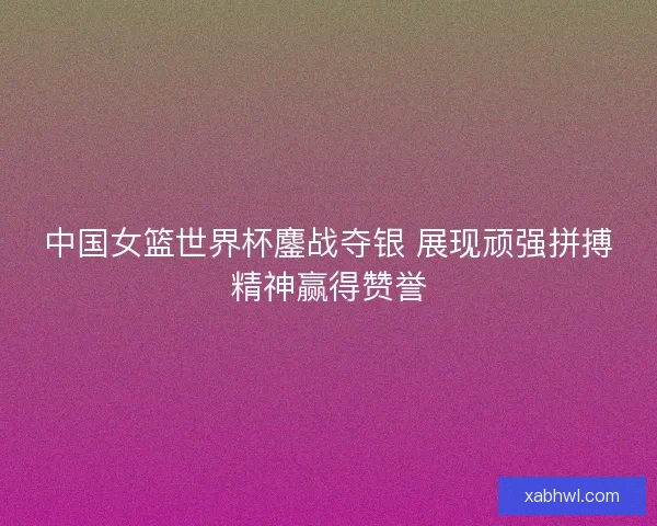 中国女篮世界杯鏖战夺银 展现顽强拼搏精神赢得赞誉 中国女篮世界杯鏖战夺银 展现顽强拼搏精神赢得赞誉