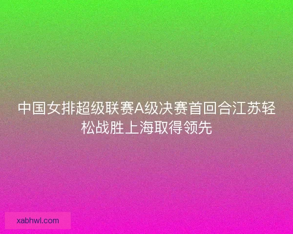 中国女排超级联赛A级决赛首回合江苏轻松战胜上海取得领先