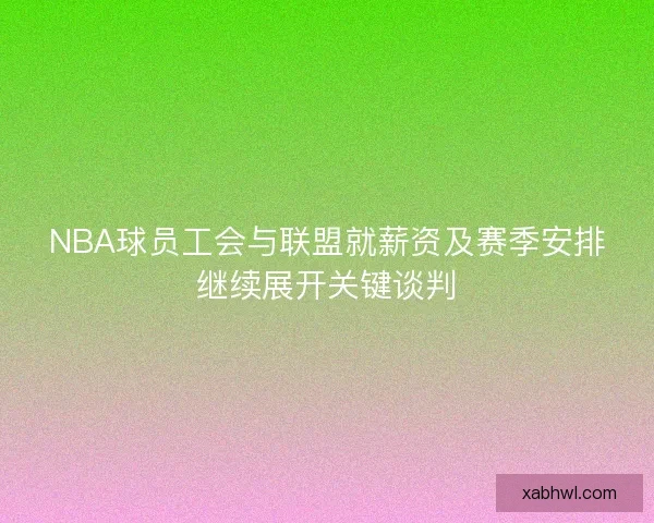 NBA球员工会与联盟就薪资及赛季安排继续展开关键谈判