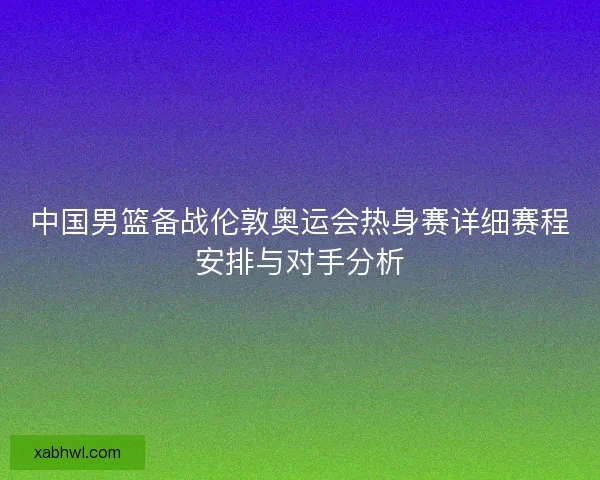 中国男篮备战伦敦奥运会热身赛详细赛程安排与对手分析