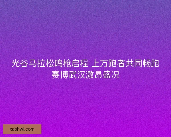 光谷马拉松鸣枪启程 上万跑者共同畅跑赛博武汉激昂盛况