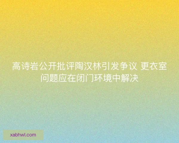高诗岩公开批评陶汉林引发争议 更衣室问题应在闭门环境中解决