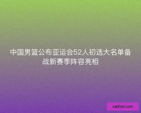 中国男篮公布亚运会52人初选大名单备战新赛季阵容亮相